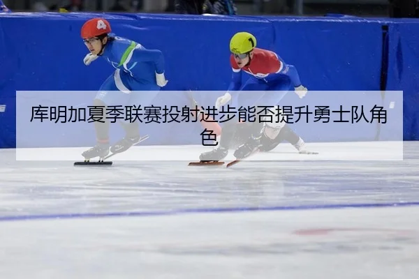 库明加夏季联赛投射进步能否提升勇士队角色