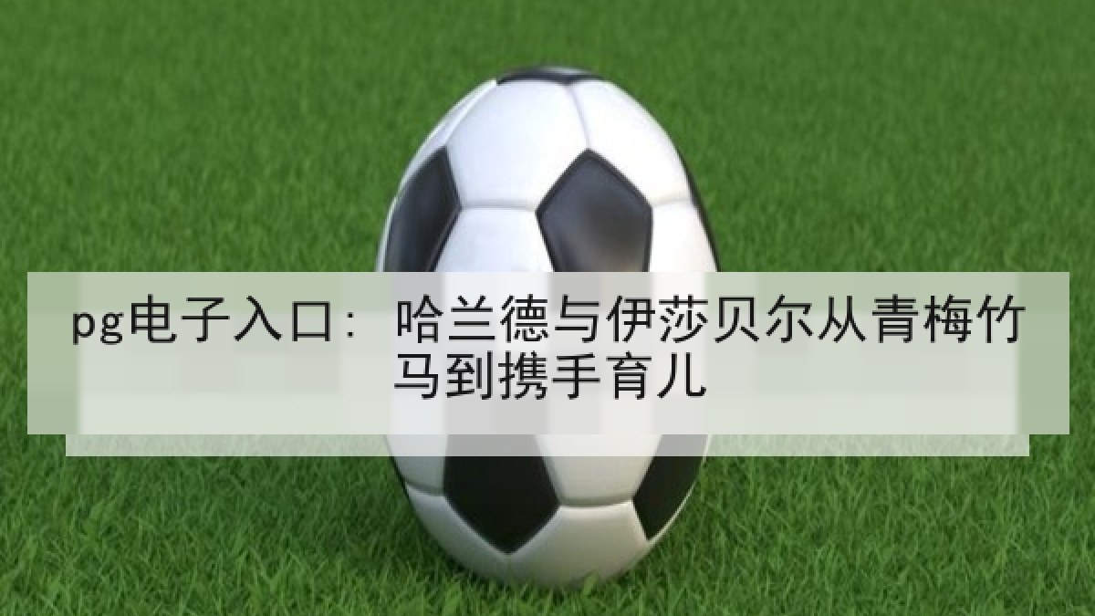 pg电子入口: 哈兰德与伊莎贝尔从青梅竹马到携手育儿 pg电子入口: 哈兰德与伊莎贝尔从青梅竹马到携手育儿