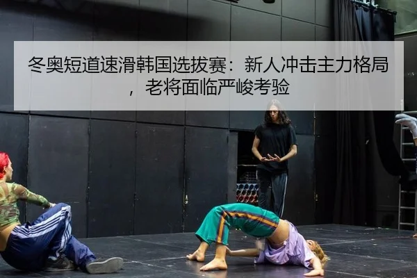 冬奥短道速滑韩国选拔赛：新人冲击主力格局，老将面临严峻考验