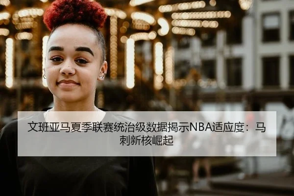 文班亚马夏季联赛统治级数据揭示NBA适应度：马刺新核崛起
