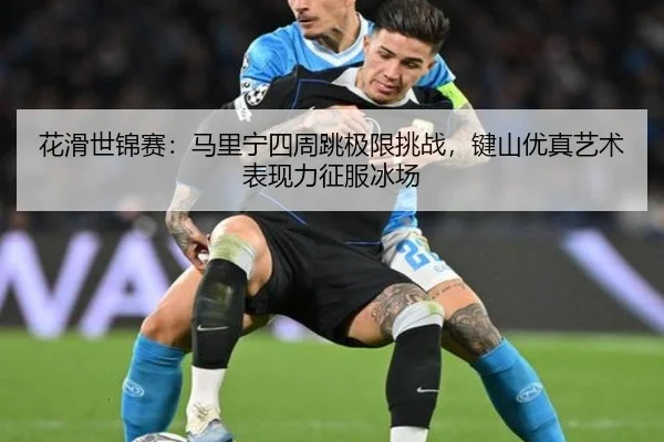 花滑世锦赛：马里宁四周跳极限挑战，键山优真艺术表现力征服冰场