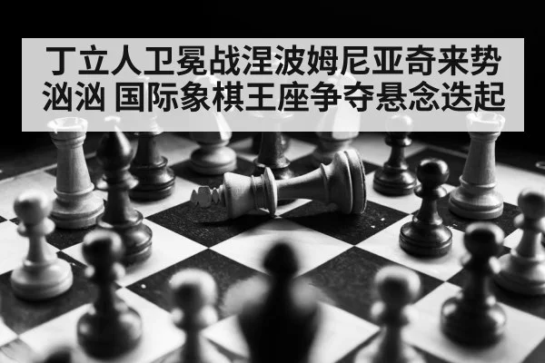 丁立人卫冕战涅波姆尼亚奇来势汹汹 国际象棋王座争夺悬念迭起